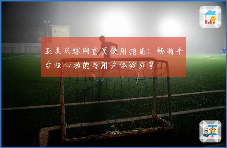 亚美买球网首页使用指南：畅游平台核心功能与用户体验分享